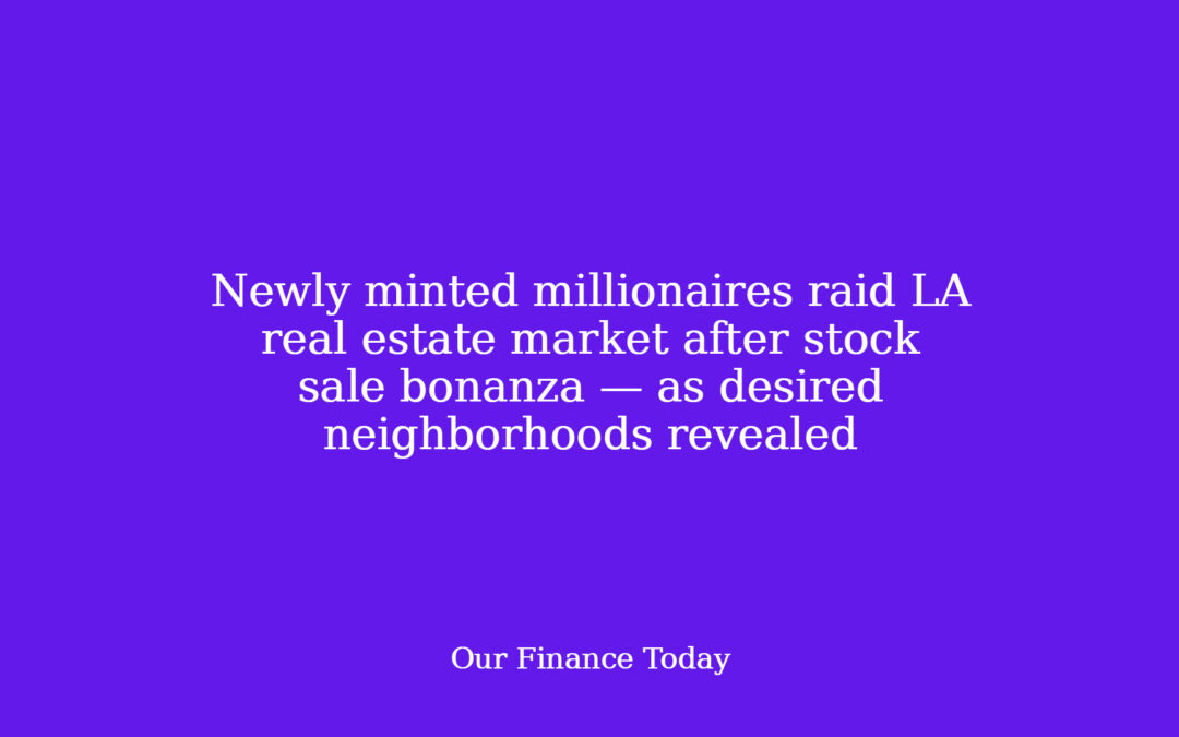 Newly minted millionaires raid LA real estate market after stock sale bonanza — as desired neighborhoods revealed