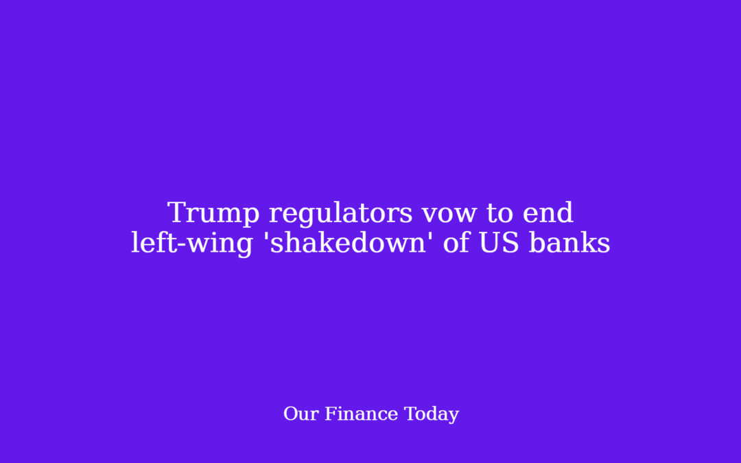 Trump regulators vow to end left-wing ‘shakedown’ of US banks