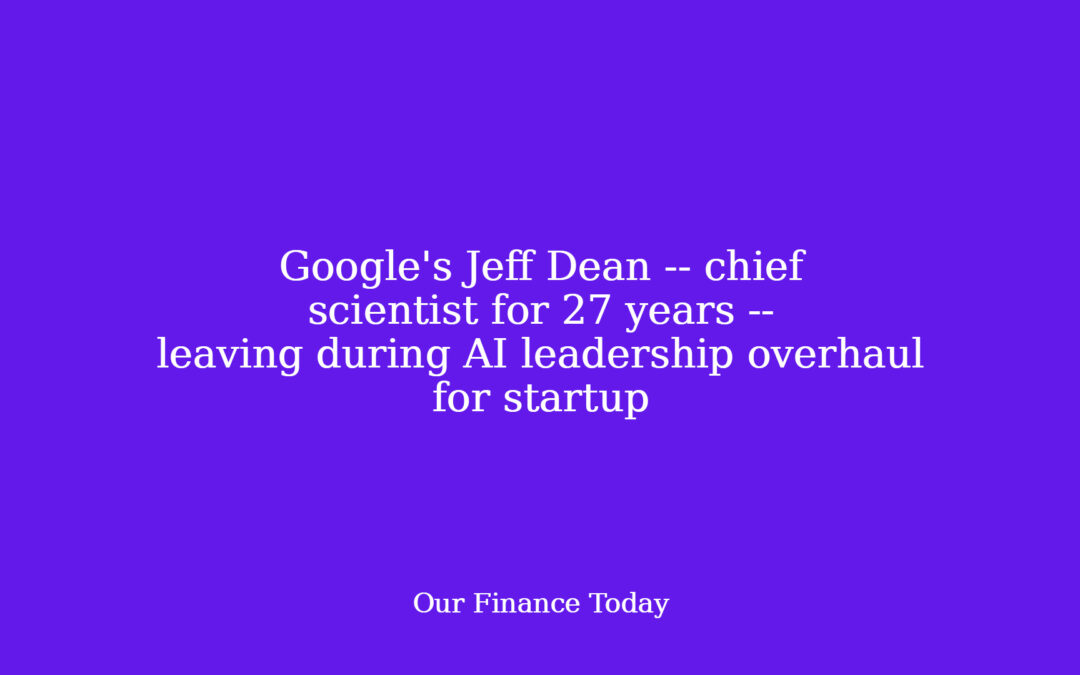 Google’s Jeff Dean — chief scientist for 27 years — leaving during AI management overhaul for startup
